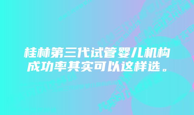 桂林第三代试管婴儿机构成功率其实可以这样选。