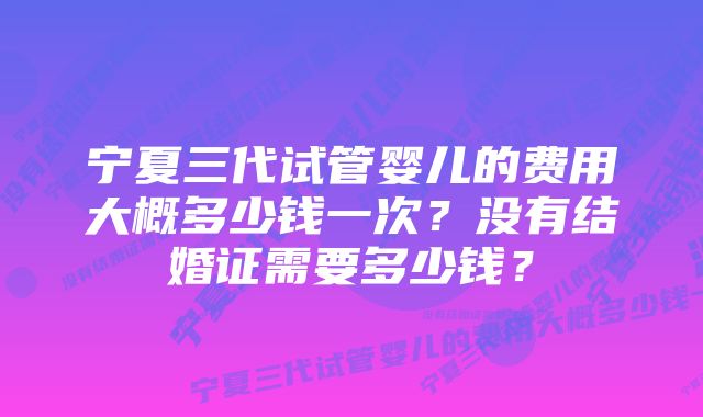 宁夏三代试管婴儿的费用大概多少钱一次？没有结婚证需要多少钱？