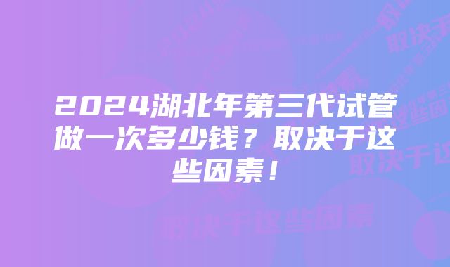 2024湖北年第三代试管做一次多少钱？取决于这些因素！