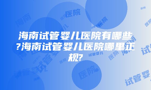 海南试管婴儿医院有哪些?海南试管婴儿医院哪里正规?