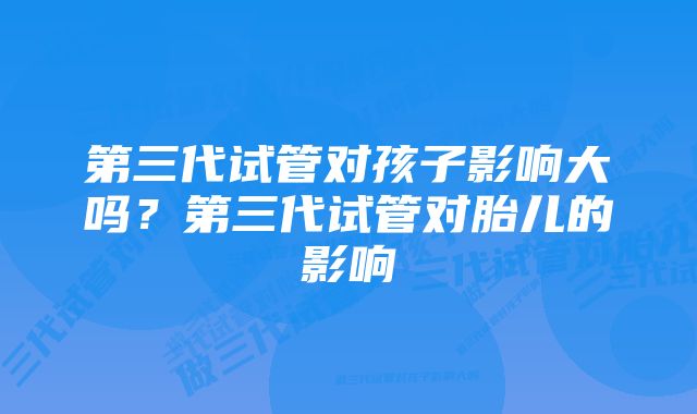 第三代试管对孩子影响大吗？第三代试管对胎儿的影响