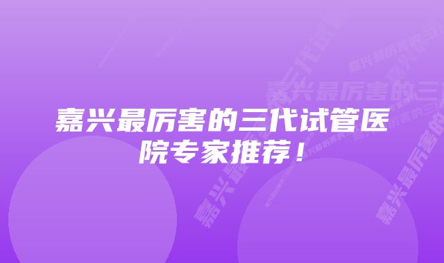 嘉兴最厉害的三代试管医院专家推荐！