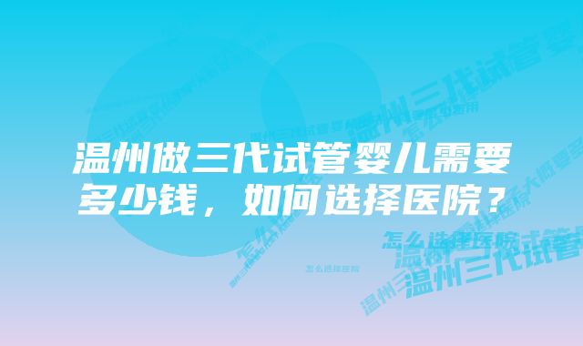 温州做三代试管婴儿需要多少钱，如何选择医院？