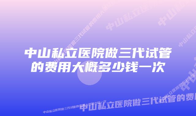 中山私立医院做三代试管的费用大概多少钱一次