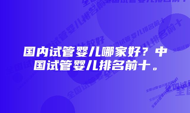 国内试管婴儿哪家好？中国试管婴儿排名前十。