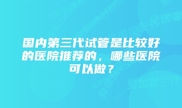 国内第三代试管是比较好的医院推荐的，哪些医院可以做？