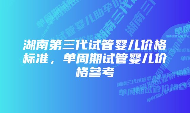 湖南第三代试管婴儿价格标准，单周期试管婴儿价格参考