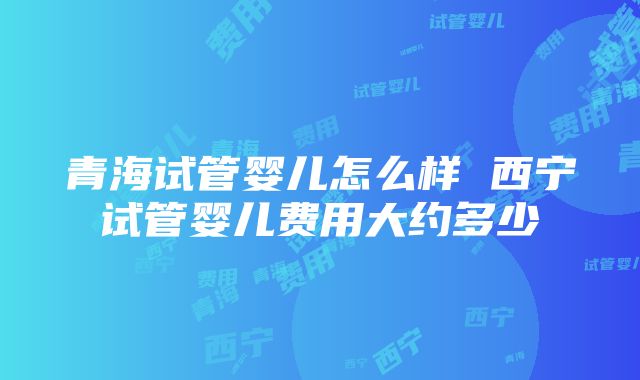 青海试管婴儿怎么样 西宁试管婴儿费用大约多少