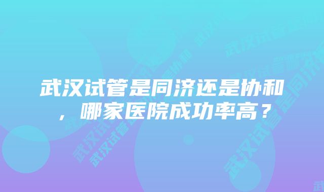 武汉试管是同济还是协和，哪家医院成功率高？