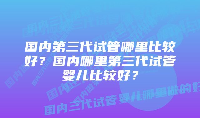 国内第三代试管哪里比较好？国内哪里第三代试管婴儿比较好？