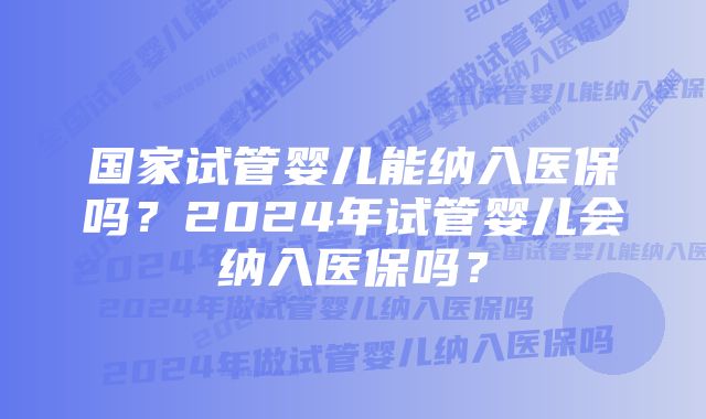 国家试管婴儿能纳入医保吗？2024年试管婴儿会纳入医保吗？