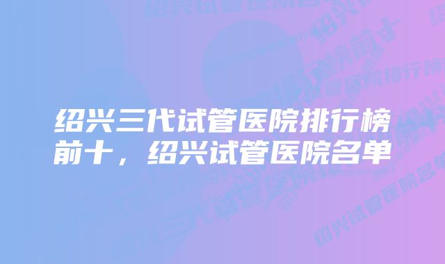 绍兴三代试管医院排行榜前十，绍兴试管医院名单