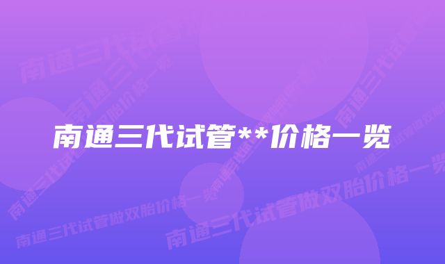 南通三代试管**价格一览