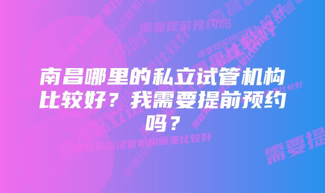 南昌哪里的私立试管机构比较好？我需要提前预约吗？