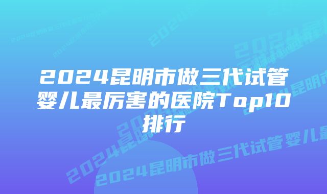 2024昆明市做三代试管婴儿最厉害的医院Top10排行