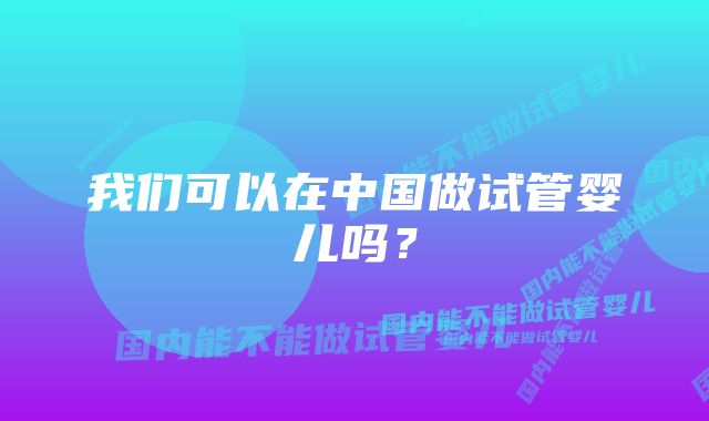 我们可以在中国做试管婴儿吗？