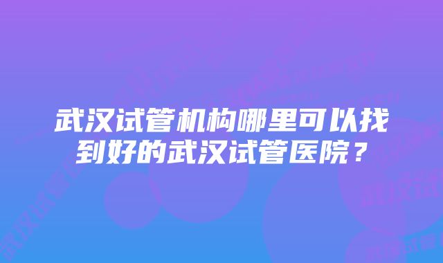 武汉试管机构哪里可以找到好的武汉试管医院？