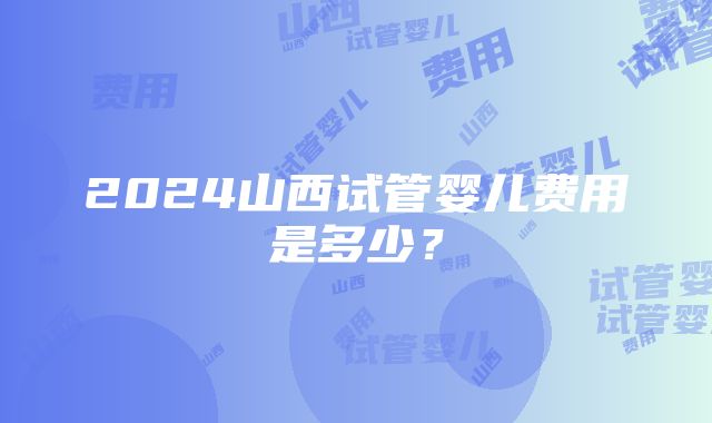 2024山西试管婴儿费用是多少？