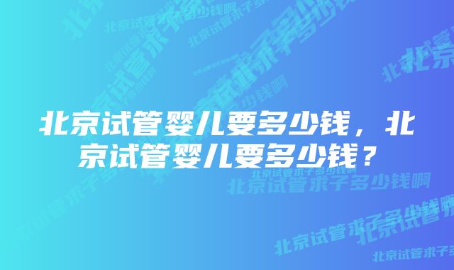 北京试管婴儿要多少钱，北京试管婴儿要多少钱？