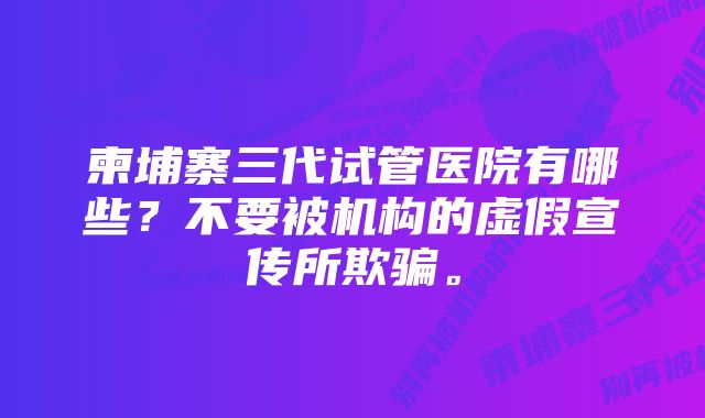 柬埔寨三代试管医院有哪些？不要被机构的虚假宣传所欺骗。