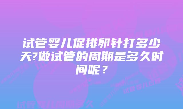 试管婴儿促排卵针打多少天?做试管的周期是多久时间呢？