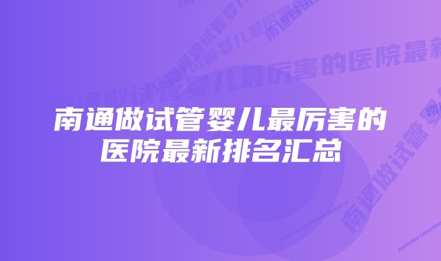 南通做试管婴儿最厉害的医院最新排名汇总