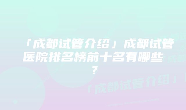 「成都试管介绍」成都试管医院排名榜前十名有哪些？