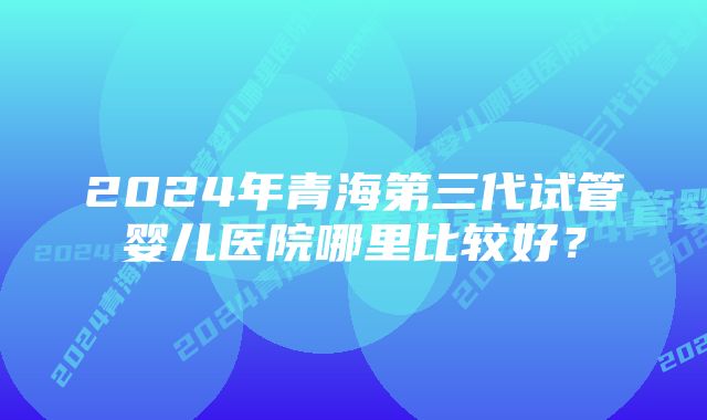 2024年青海第三代试管婴儿医院哪里比较好？