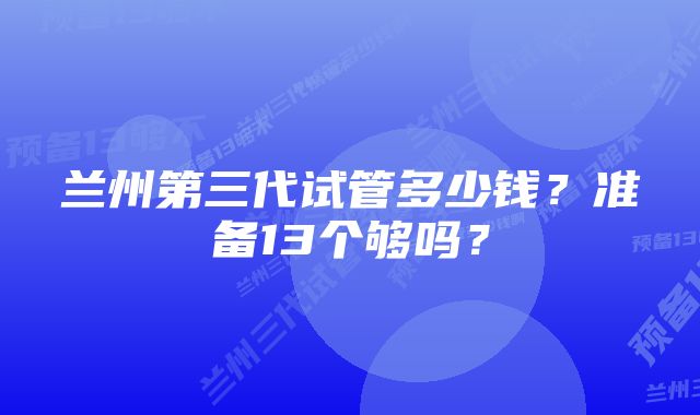 兰州第三代试管多少钱？准备13个够吗？