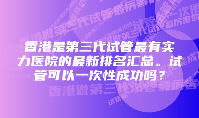 香港是第三代试管最有实力医院的最新排名汇总。试管可以一次性成功吗？