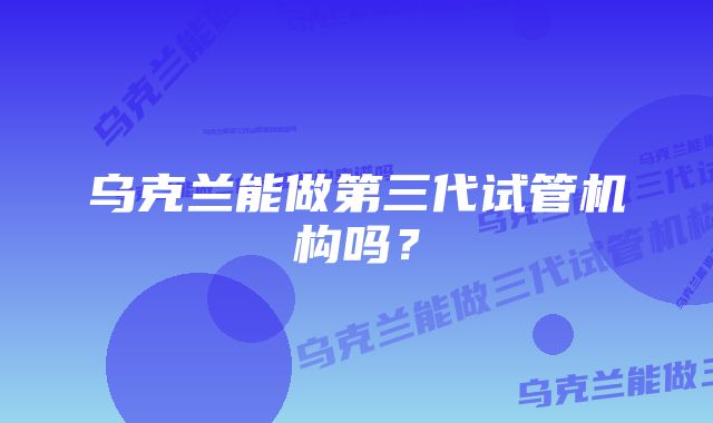 乌克兰能做第三代试管机构吗？