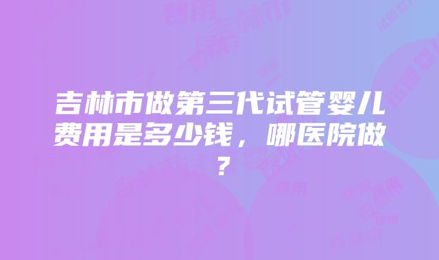 吉林市做第三代试管婴儿费用是多少钱，哪医院做？