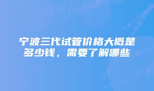 宁波三代试管价格大概是多少钱，需要了解哪些