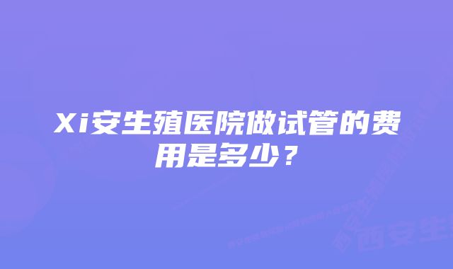 Xi安生殖医院做试管的费用是多少？