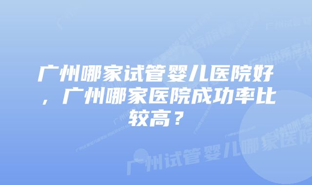 广州哪家试管婴儿医院好，广州哪家医院成功率比较高？