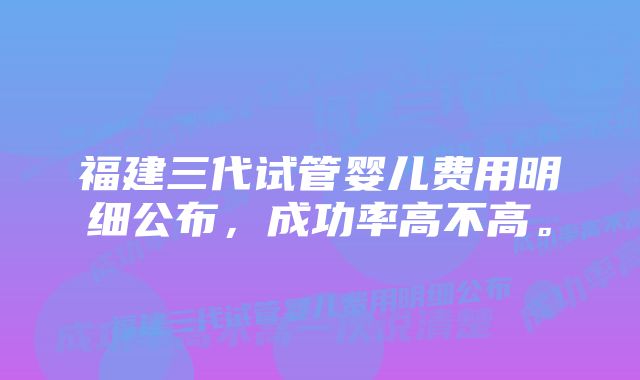 福建三代试管婴儿费用明细公布，成功率高不高。