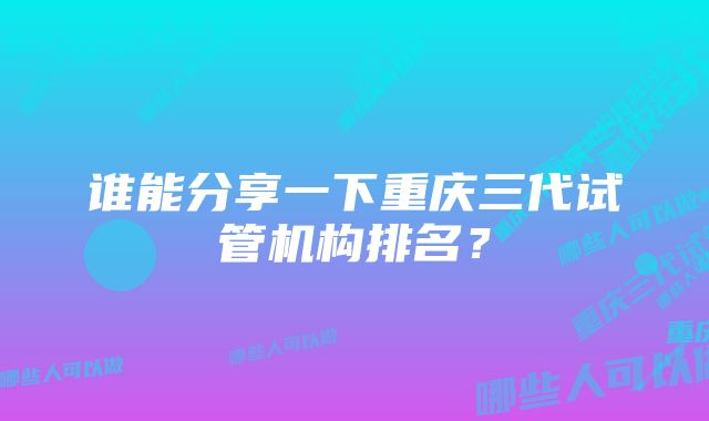 谁能分享一下重庆三代试管机构排名？