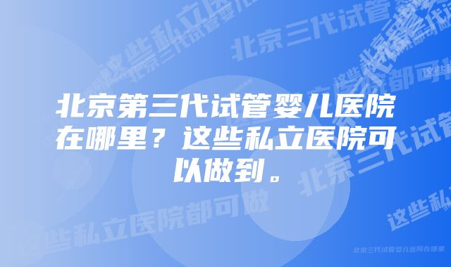 北京第三代试管婴儿医院在哪里？这些私立医院可以做到。