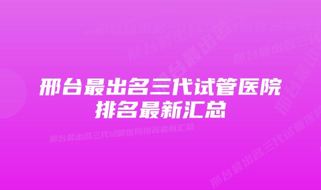 邢台最出名三代试管医院排名最新汇总