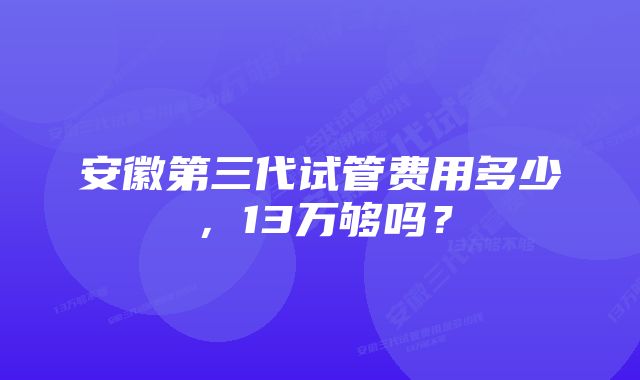 安徽第三代试管费用多少，13万够吗？