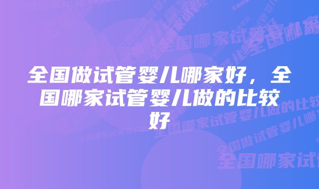 全国做试管婴儿哪家好，全国哪家试管婴儿做的比较好