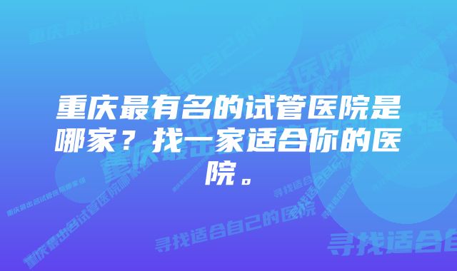 重庆最有名的试管医院是哪家？找一家适合你的医院。