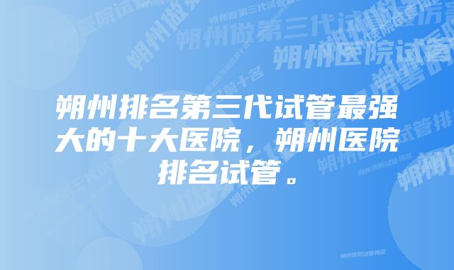 朔州排名第三代试管最强大的十大医院，朔州医院排名试管。