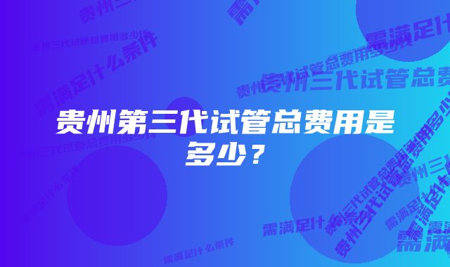 贵州第三代试管总费用是多少？