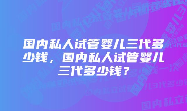 国内私人试管婴儿三代多少钱，国内私人试管婴儿三代多少钱？