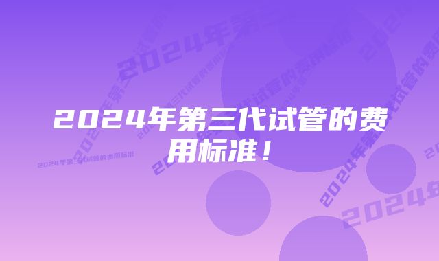 2024年第三代试管的费用标准！