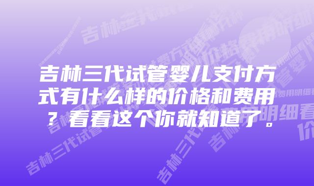 吉林三代试管婴儿支付方式有什么样的价格和费用？看看这个你就知道了。