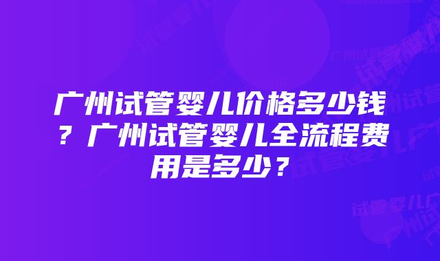 广州试管婴儿价格多少钱？广州试管婴儿全流程费用是多少？