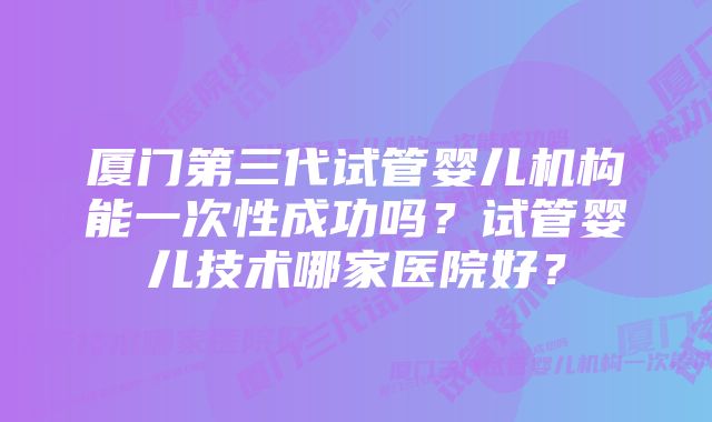 厦门第三代试管婴儿机构能一次性成功吗？试管婴儿技术哪家医院好？