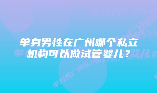 单身男性在广州哪个私立机构可以做试管婴儿？